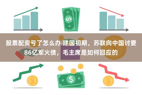 股票配资亏了怎么办 建国初期，苏联向中国讨要86亿军火债，毛主席是如何回应的