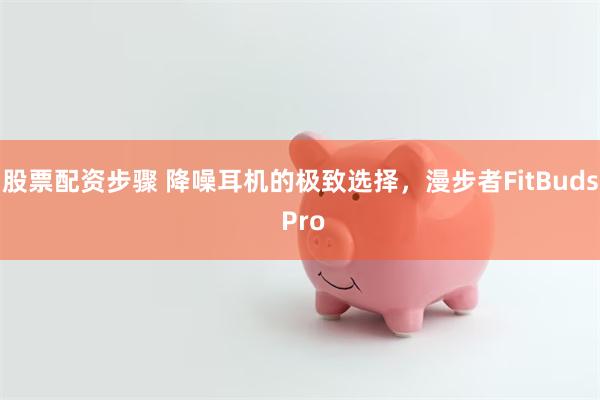 股票配资步骤 降噪耳机的极致选择，漫步者FitBuds Pro