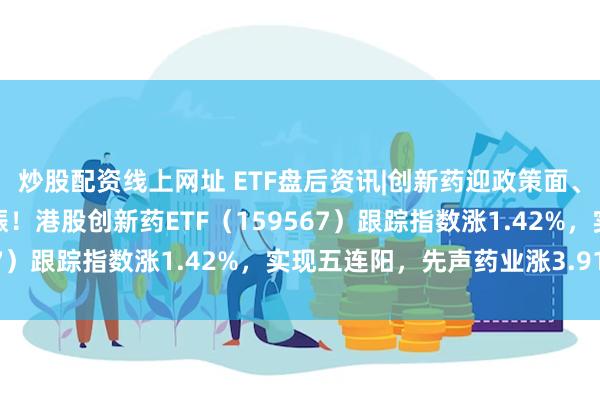 炒股配资线上网址 ETF盘后资讯|创新药迎政策面、融资面、基本面利好共振！港股创新药ETF（159567）跟踪指数涨1.42%，实现五连阳，先声药业涨3.91%
