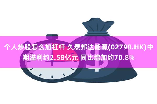 个人炒股怎么加杠杆 久泰邦达能源(02798.HK)中期溢利约2.58亿元 同比增加约70.8%