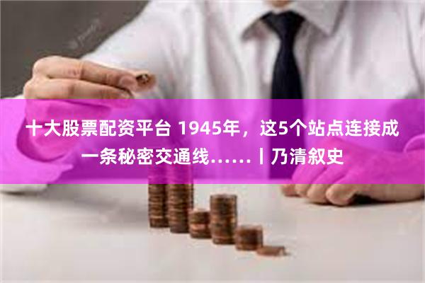 十大股票配资平台 1945年，这5个站点连接成一条秘密交通线……丨乃清叙史