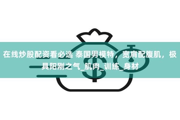 在线炒股配资看必选 泰国男模特，宽肩配腹肌，极具阳刚之气_肌肉_训练_身材