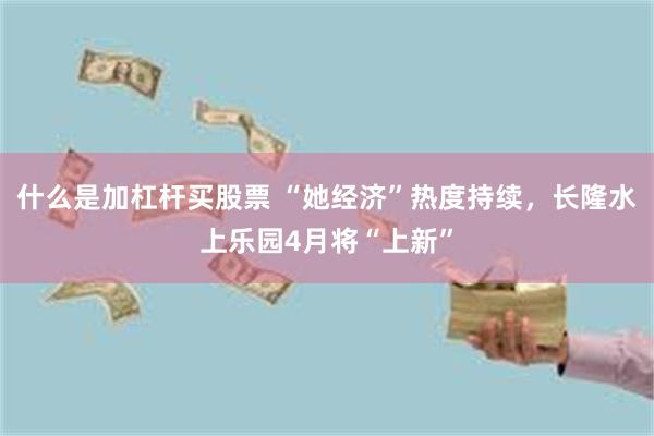 什么是加杠杆买股票 “她经济”热度持续，长隆水上乐园4月将“