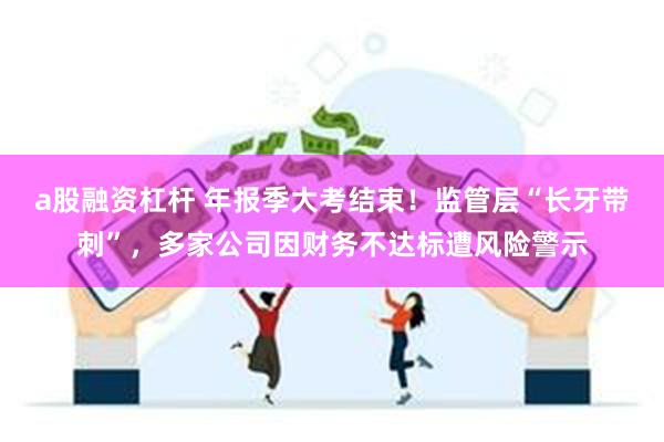 a股融资杠杆 年报季大考结束！监管层“长牙带刺”，多家公司因