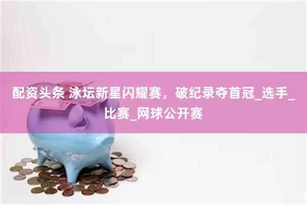 配资头条 泳坛新星闪耀赛，破纪录夺首冠_选手_比赛_网球公开