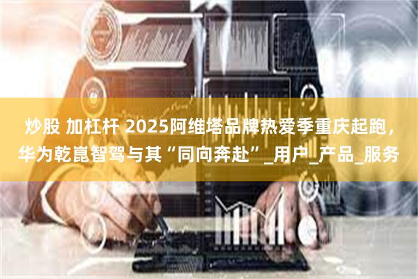 炒股 加杠杆 2025阿维塔品牌热爱季重庆起跑，华为乾崑智驾