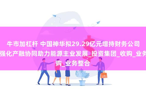 牛市加杠杆 中国神华拟29.29亿元增持财务公司股权 强化产