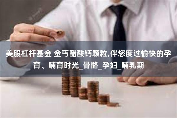 美股杠杆基金 金丐醋酸钙颗粒,伴您度过愉快的孕育、哺育时光_