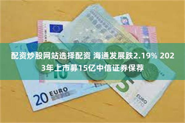配资炒股网站选择配资 海通发展跌2.19% 2023年上市募