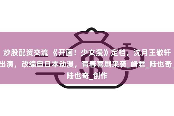 炒股配资交流 《开画！少女漫》定档，沈月王敬轩领衔出演，改编