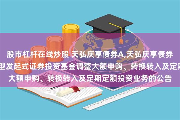 股市杠杆在线炒股 天弘庆享债券A,天弘庆享债券C: 关于天弘庆享债券型发起式证券投资基金调整大额申购、转换转入及定期定额投资业务的公告