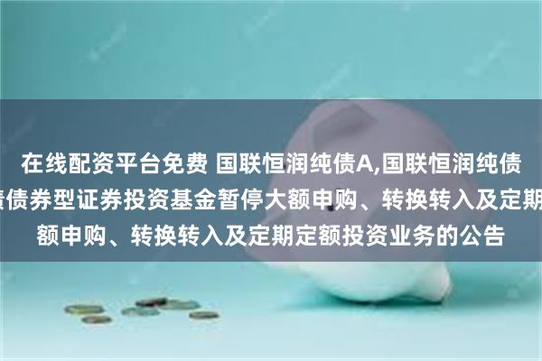 在线配资平台免费 国联恒润纯债A,国联恒润纯债C: 关于国联恒润纯债债券型证券投资基金暂停大额申购、转换转入及定期定额投资业务的公告