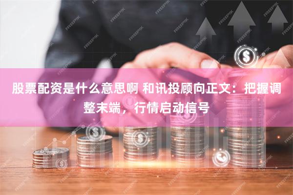 股票配资是什么意思啊 和讯投顾向正文：把握调整末端，行情启动