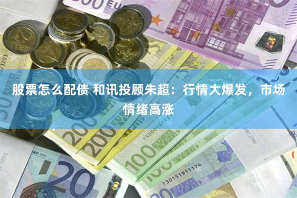 股票怎么配债 和讯投顾朱超：行情大爆发，市场情绪高涨